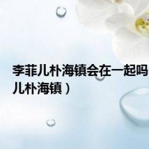 李菲儿朴海镇会在一起吗(李菲儿朴海镇)