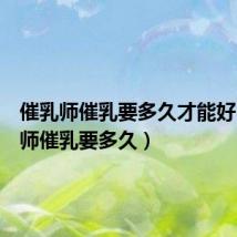 催乳师催乳要多久才能好(催乳师催乳要多久)