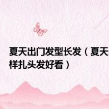 夏天出门发型长发（夏天出门怎样扎头发好看）