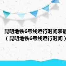 昆明地铁6号线运行时间表最新查询(昆明地铁6号线运行时间)