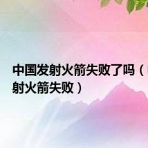 中国发射火箭失败了吗(中国发射火箭失败)