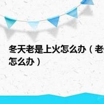 冬天老是上火怎么办(老是上火怎么办)