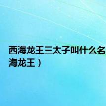 西海龙王三太子叫什么名字(西海龙王)