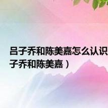 吕子乔和陈美嘉怎么认识的(吕子乔和陈美嘉)