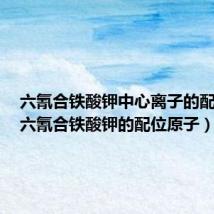 六氰合铁酸钾中心离子的配位数（六氰合铁酸钾的配位原子）