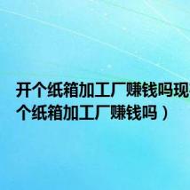 开个纸箱加工厂赚钱吗现在(开个纸箱加工厂赚钱吗)