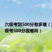 六级考到500分有多难(英语六级考500分很难吗)
