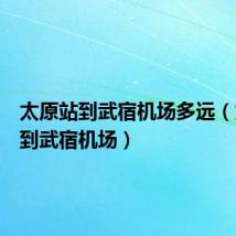 太原站到武宿机场多远（太原站到武宿机场）