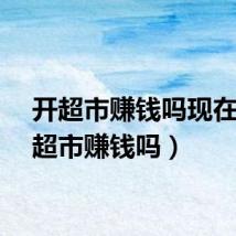 开超市赚钱吗现在（开超市赚钱吗）