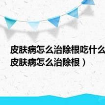 皮肤病怎么治除根吃什么能治(皮肤病怎么治除根)