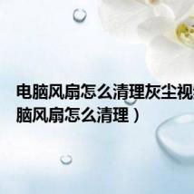 电脑风扇怎么清理灰尘视频(电脑风扇怎么清理)