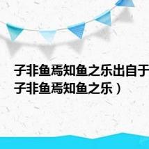 子非鱼焉知鱼之乐出自于哪里(子非鱼焉知鱼之乐)