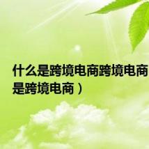 什么是跨境电商跨境电商(什么是跨境电商)