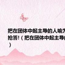 把在团体中起主导的人喻为什么?请抢答!(把在团体中起主导的人喻为)