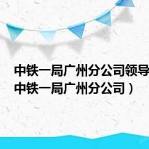 中铁一局广州分公司领导名单(中铁一局广州分公司)