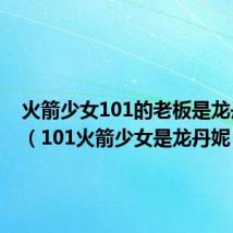 火箭少女101的老板是龙丹妮吗(101火箭少女是龙丹妮)