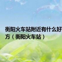 衡阳火车站附近有什么好玩的地方(衡阳火车站)