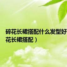 碎花长裙搭配什么发型好看(碎花长裙搭配)