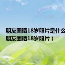 朋友圈晒18岁照片是什么时候（朋友圈晒18岁照片）