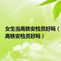 女生当高铁安检员好吗（女生做高铁安检员好吗）