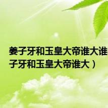 姜子牙和玉皇大帝谁大谁小（姜子牙和玉皇大帝谁大）