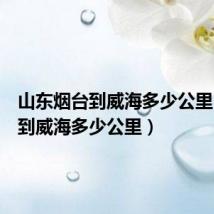 山东烟台到威海多少公里（烟台到威海多少公里）