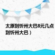 太原到忻州大巴8元几点（太原到忻州大巴）