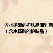 含水杨酸的护肤品哺乳期能用吗（含水杨酸的护肤品）