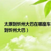 太原到忻州大巴在哪座车（太原到忻州大巴）