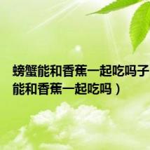 螃蟹能和香蕉一起吃吗子（螃蟹能和香蕉一起吃吗）