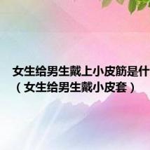 女生给男生戴上小皮筋是什么意思（女生给男生戴小皮套）