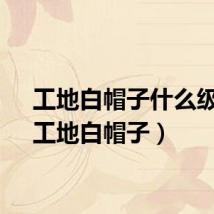 工地白帽子什么级别（工地白帽子）