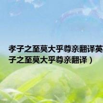 孝子之至莫大乎尊亲翻译英文(孝子之至莫大乎尊亲翻译)