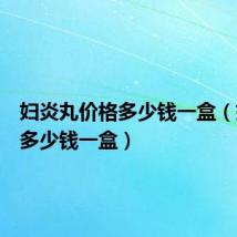 妇炎丸价格多少钱一盒（妇炎丸多少钱一盒）