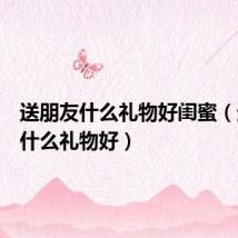送朋友什么礼物好闺蜜（送朋友什么礼物好）