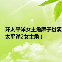 环太平洋女主角麻子扮演者（环太平洋2女主角）