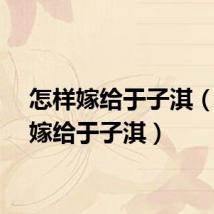 怎样嫁给于子淇（如何嫁给于子淇）