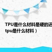 TPU是什么材料是硬的还是硬（tpu是什么材料）