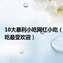 10大暴利小吃网红小吃（什么小吃最受欢迎）