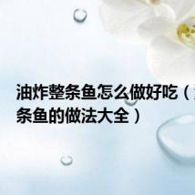 油炸整条鱼怎么做好吃（油炸整条鱼的做法大全）