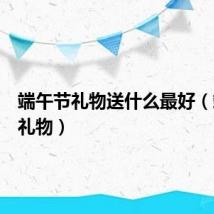 端午节礼物送什么最好（端午节礼物）
