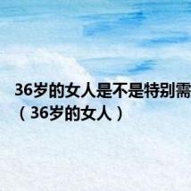 36岁的女人是不是特别需要男人(36岁的女人)