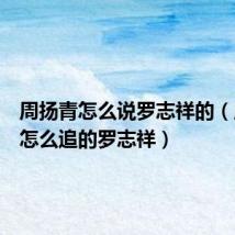 周扬青怎么说罗志祥的(周扬青怎么追的罗志祥)