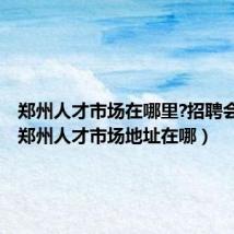 郑州人才市场在哪里?招聘会时间（郑州人才市场地址在哪）