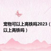 宠物可以上高铁吗2023（宠物可以上高铁吗）