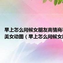 早上怎么问候女朋友高情商早上好、美女动图（早上怎么问候女朋友）