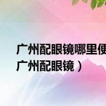 广州配眼镜哪里便宜（广州配眼镜）