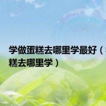 学做蛋糕去哪里学最好（学做蛋糕去哪里学）