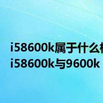 i58600k属于什么档次（i58600k与9600k）