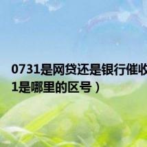 0731是网贷还是银行催收（0731是哪里的区号）